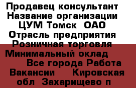 Продавец-консультант › Название организации ­ ЦУМ Томск, ОАО › Отрасль предприятия ­ Розничная торговля › Минимальный оклад ­ 20 000 - Все города Работа » Вакансии   . Кировская обл.,Захарищево п.